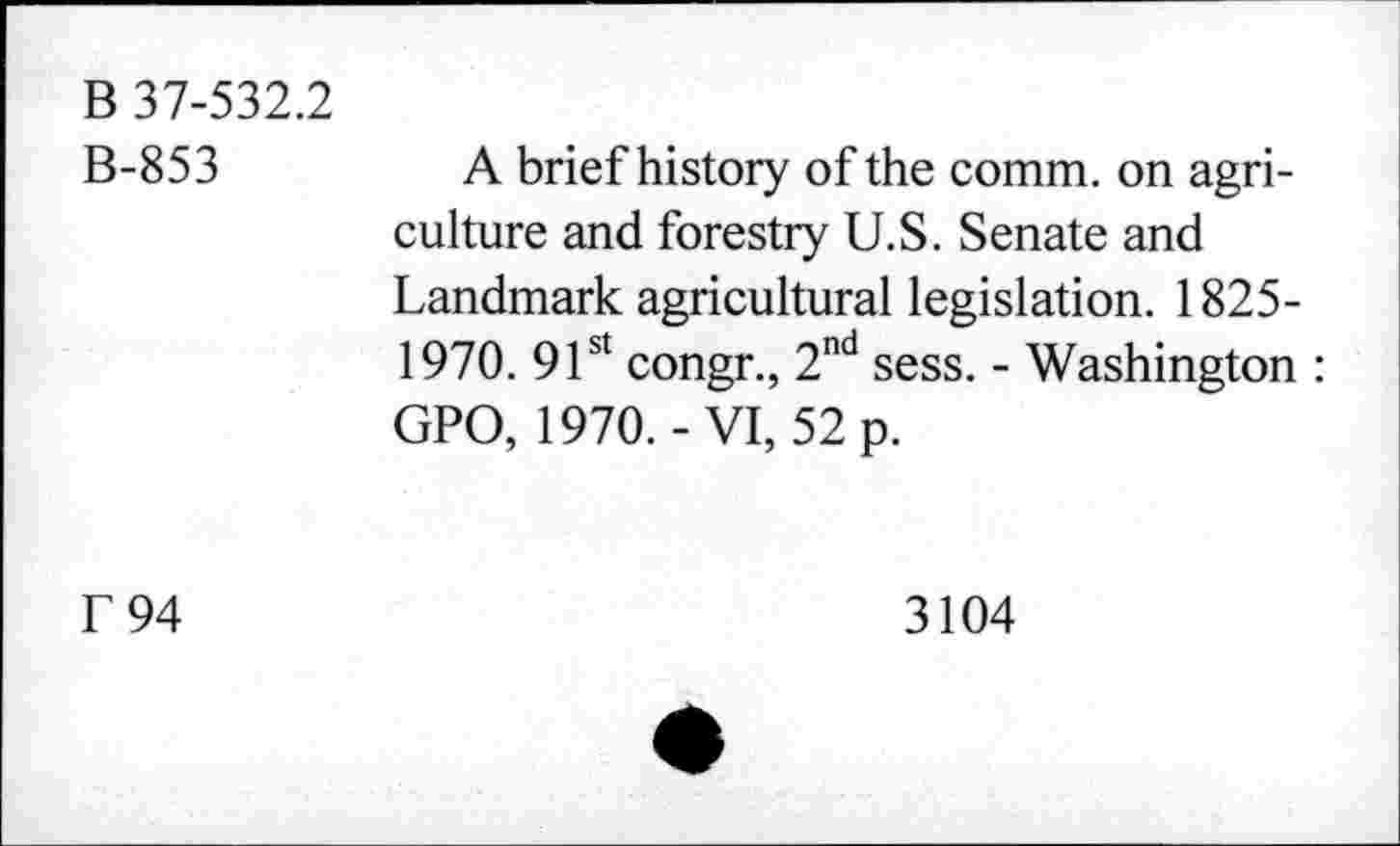 ﻿B 37-532.2 B-853	A brief history of the comm, on agriculture and forestry U.S. Senate and Landmark agricultural legislation. 1825-1970. 91st congr., 2nd sess. - Washington : GPO, 1970.-VI, 52 p.
f 94	3104